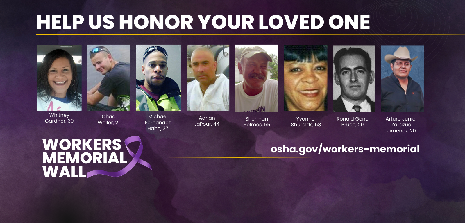 Help us honor your loved one (Whitney Gardner, 30 | Chad Weller, 21 | Michael Fernandez Haith, 37 | Adrian LaPour, 44 | Serman Holmes, 55 | Yvonne Shurelds, 58 | Ronald Gene Bruce, 29 | Arturo Zarazua Jimenez, 20) Workers Memorial Wall - osha.gov/workers-memorial