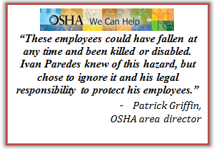 These employees could have fallen at any time and been killed or disabled. Ivan Paredes knew of this hazard, but chose to ignore it and his legal responsibility to protect his employees. Patrick Griffin, OSHA area director